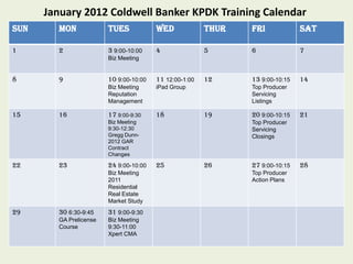 January 2012 Coldwell Banker KPDK Training Calendar
SUN     MON             TUES            WED             THUR   FRI             SAT

1       2               3 9:00-10:00    4               5      6               7
                        Biz Meeting


8       9               10 9:00-10:00   11 12:00-1:00   12     13 9:00-10:15   14
                        Biz Meeting     iPad Group             Top Producer
                        Reputation                             Servicing
                        Management                             Listings

15      16              17 9:00-9:30    18              19     20 9:00-10:15   21
                        Biz Meeting                            Top Producer
                        9:30-12:30                             Servicing
                        Gregg Dunn-                            Closings
                        2012 GAR
                        Contract
                        Changes

22      23              24 9:00-10:00   25              26     27 9:00-10:15   28
                        Biz Meeting                            Top Producer
                        2011                                   Action Plans
                        Residential
                        Real Estate
                        Market Study
29      30 6:30-9:45    31 9:00-9:30
        GA Prelicense   Biz Meeting
        Course          9:30-11:00
                        Xpert CMA
 