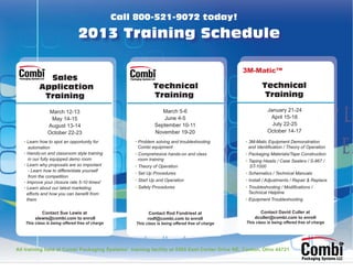 Call 800-521-9072 today!

                               2013 Training Schedule

                                                                                                 3M-Matic™
            Sales
          Application                                        Technical                                   Technical
           Training                                          Training                                     Training

                March 12-13                                     March 5-6                                   January 21-24
                 May 14-15                                      June 4-5                                     April 15-18
               August 13-14                                  September 10-11                                  July 22-25
               October 22-23                                 November 19-20                                 October 14-17
   • Learn how to spot an opportunity for           • Problem solving and troubleshooting        • 3M-Matic Equipment Demonstration
      automation                                      Combi equipment                              and Identiﬁcation / Theory of Operation
   • Hands-on and classroom style training          • Comprehesive hands-on and class            • Packaging Materials/Tape Construction
      in our fully equipped demo room                 room training                              • Taping Heads / Case Sealers / S-867 /
   • Learn why proposals are so important           • Theory of Operation                          ST-1000
      - Learn how to differentiate yourself
                                                    • Set Up Procedures                          • Schematics / Technical Manuals
      from the competition
   • Improve your closure rate 5-10 times!          • Start Up and Operation                     • Install / Adjustments / Repair & Replace
   • Learn about our latest marketing               • Safety Procedures                          • Troubleshooting / Modiﬁcations /
     efforts and how you can beneﬁt from                                                           Technical Helpline
     them                                                                                        • Equipment Troubleshooting


           Contact Sue Lewis at                            Contact Rod Fondriest at                    Contact David Culler at
        slewis@combi.com to enroll                        rodf@combi.com to enroll                   dculler@combi.com to enroll
   This class is being offered free of charge       This class is being offered free of charge   This class is being offered free of charge




All training held at Combi Packaging Systems’ training facility at 5365 East Center Drive NE, Canton, Ohio 44721
 