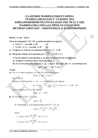 ΕΛΛΗΝΙΚΗ ΜΑΘΗΜΑΤΙΚΗ ΕΤΑΙΡΕΙΑ ΤΡΑΠΕΖΑ ΘΕΜΑΤΩΝ Γ΄ ΛΥΚΕΙΟΥ 2012
1-24 ΕΠΑΝΑΛΗΠΤΙΚΑ ΘΕΜΑΤΑ 1
ΕΛΛΗΝΙΚΗ ΜΑΘΗΜΑΤΙΚΗ ΕΤΑΙΡΕΙΑ
ΤΡΑΠΕΖΑ ΘΕΜΑΤΩΝ Γ΄ΛΥΚΕΙΟΥ 2012
ΕΠΙΚΑΙΡΟΠΟΙΗΜΕΝΗ ΣΤΟ ΠΛΑΙΣΙΟ ΤΗΣ ΝΕΑΣ ΥΛΗΣ
ΜΑΘΗΜΑΤΙΚΑ ΟΜΑΔΑΣ ΠΡΟΣΑΝΑΤΟΛΙΣΜΟΥ
ΘΕΤΙΚΩΝ ΣΠΟΥΔΩΝ – ΟΙΚΟΝΟΜΙΑΣ & ΠΛΗΡΟΦΟΡΙΚΗΣ
ΘΕΜΑ 1ο (8ο – 2012):
Έστω η συνάρτηση f : R R , η οποία ικανοποιεί τις σχέσεις:
 x
f (x) e , για κάθε x R (1)
 1f (x)f ( x)  , για κάθε x R (2)
α) Να βρείτε το f (0) και να αποδείξετε ότι x
,f (x) e x R 
β) Θεωρούμε επίσης τη συνάρτηση
f (x)
g(x) x ,  x 0 ,  
i) Nα μελετήσετε τη συνάρτηση g ως προς τη μονοτονία και τα ακρότατα.
ii) Nα βρείτε το σύνολο τιμών της συνάρτησης g
iii) Aν για τους θετικούς αριθμούς α , β , γ ισχύει lnα lnβ lnγ 1,   να αποδείξετε ότι
β+γ α+γ α+β 3
αe βe γe 3e  
ΛΥΣΗ
α) Για x   από τις σχέσεις (1) και (2) αντίστοιχα έχουμε:
f (0) 1 και 2
f (0) 1
Άρα f (0) 1
Επίσης, αν θέσουμε όπου x το – x , από τη σχέση (1) έχουμε:
x x
x f (x)
11
f ( x) e e
f (x) e

     
(2)
, x R (3)
Από τις σχέσεις (1) και (3) έχουμε:
x
f (x) e , x R
β) i) Για κάθε  x 0 ,   είναι:
xe
g(x) x
Η συνάρτηση g είναι παραγωγίσιμη στο  0 ,   , με
x x x
2 2
e x e (x 1)e
g (x)
x x
 
  
Είναι:

x
2
(x 1)e
g (x) 0 0 x 1
x

     

x
2
(x 1)e
g (x) 0 0 x 1
x

     
 