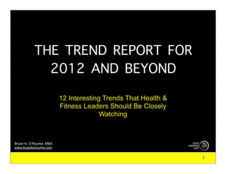 THE TREND REPORT FOR
             2012 AND BEYOND
                         12 Interesting Trends That Health &
                         Fitness Leaders Should Be Closely
                                       Watching



Bryan K. O’Rourke, MBA
www.bryankorourke.com


                                                               1
 