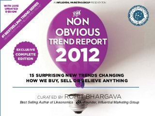 2012
NON
OBVIOUS
TRENDREPORT
CURATED BY ROHIT BHARGAVA
Best Selling Author of Likeonomics Founder, Influential Marketing Group
ANINFLUENTIALMARKETINGGROUPPRESENTATION
15 SURPRISING NEW TRENDS CHANGING
HOW WE BUY, SELL OR BELIEVE ANYTHING
EXCLUSIVE
COMPLETE
EDITION
WITH 2015
UPDATED
DESIGN!
 