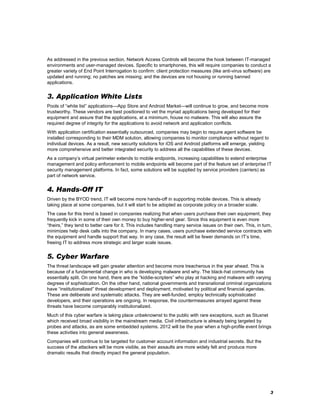 As addressed in the previous section, Network Access Controls will become the hook between IT-managed
environments and user-managed devices. Specific to smartphones, this will require companies to conduct a
greater variety of End Point Interrogation to confirm: client protection measures (like anti-virus software) are
updated and running; no patches are missing; and the devices are not housing or running banned
applications.

3. Application White Lists
Pools of ―white list‖ applications—App Store and Android Market—will continue to grow, and become more
trustworthy. These vendors are best positioned to vet the myriad applications being developed for their
equipment and assure that the applications, at a minimum, house no malware. This will also assure the
required degree of integrity for the applications to avoid network and application conflicts.
With application certification essentially outsourced, companies may begin to require agent software be
installed corresponding to their MDM solution, allowing companies to monitor compliance without regard to
individual devices. As a result, new security solutions for iOS and Android platforms will emerge, yielding
more comprehensive and better integrated security to address all the capabilities of these devices.
As a company’s virtual perimeter extends to mobile endpoints, increasing capabilities to extend enterprise
management and policy enforcement to mobile endpoints will become part of the feature set of enterprise IT
security management platforms. In fact, some solutions will be supplied by service providers (carriers) as
part of network service.

4. Hands-Off IT
Driven by the BYOD trend, IT will become more hands-off in supporting mobile devices. This is already
taking place at some companies, but it will start to be adopted as corporate policy on a broader scale.
The case for this trend is based in companies realizing that when users purchase their own equipment, they
frequently kick in some of their own money to buy higher-end gear. Since this equipment is even more
―theirs,‖ they tend to better care for it. This includes handling many service issues on their own. This, in turn,
minimizes help desk calls into the company. In many cases, users purchase extended service contracts with
the equipment and handle support that way. In any case, the result will be fewer demands on IT’s time,
freeing IT to address more strategic and larger scale issues.

5. Cyber Warfare
The threat landscape will gain greater attention and become more treacherous in the year ahead. This is
because of a fundamental change in who is developing malware and why. The black-hat community has
essentially split. On one hand, there are the ―kiddie-scripters‖ who play at hacking and malware with varying
degrees of sophistication. On the other hand, national governments and transnational criminal organizations
have ―institutionalized‖ threat development and deployment, motivated by political and financial agendas.
These are deliberate and systematic attacks. They are well-funded, employ technically sophisticated
developers, and their operations are ongoing. In response, the countermeasures arrayed against these
threats have become comparably institutionalized.
Much of this cyber warfare is taking place unbeknownst to the public with rare exceptions, such as Stuxnet
which received broad visibility in the mainstream media. Civil infrastructure is already being targeted by
probes and attacks, as are some embedded systems. 2012 will be the year when a high-profile event brings
these activities into general awareness.
Companies will continue to be targeted for customer account information and industrial secrets. But the
success of the attackers will be more visible, as their assaults are more widely felt and produce more
dramatic results that directly impact the general population.

3

 