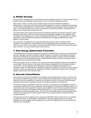 6. Mobile Security
As noted earlier, smartphones are—for practical purposes—handheld computers. In the year ahead, this will
present new security challenges already familiar in the conventional computing environment.
More viruses, Trojans, and other types of malware will be authored specifically for smartphone
dissemination. In some cases, the mobile devices will be targeted as a means for malware to be introduced
into data networks generally with the ultimate intent of infecting and compromising computing systems of all
types. Such threats will exploit some unique characteristics of smartphone platforms: small physical form
factors, and the social nature of smartphone use.
The small screens and one-app-at-a-time nature of smartphone interaction can obscure suspicious system
behaviors. Users rarely, if ever, are mindful of the security applications installed on their handsets, much
less whether those applications are running and effectively doing their job. The new generation of malware
developers is aware of these shortcomings and will exploit them, leveraging smartphones as another
platform for cyber attacks.
At the same time, smartphones are uniquely personal devices that are used for all kinds of social
interactions. This makes them an ideal vehicle for social engineering tactics and distribution of malware.
Over the course of 2012, we are likely to see the first confirmed botnet of mobile devices distributing mobile
spam and other, more active, threats across mobile networks.

7. New Energy Behind Data Protection
The amplified threat environment and expanding channels of attack will spur a new focus on data protection
practices. Regulatory compliance will gain increased importance. Concerned communities like corporate
governance and financial services (Sarbanes-Oxley), healthcare (HIPAA), education (CIPA and FERPA),
and commerce (PCI) will intensify their scrutiny. Audits will likely increase. As is the case already, many of
these audits will be conducted by third parties.
With this, we expect to see an increase in the outsourcing of internal compliance audits and remediation of
any shortfalls. This will be driven by two factors: the increasing complexity of both the network and threat
environments, and the willingness of the third-parties to assume the liabilities associated with noncompliance. Given that audits specific to regulatory compliance are adjacent—not central—to sound security
practices, it will be an easy decision for organizations to take to outsource this function (if the cost-benefit
analysis makes sense in their particular case).

8. Security Consolidation
2012 will be the year when the paradigms of virtualization and cloud deployments come to IT security. The
old concept of a network having a core or center (usually the data assets) does not exactly apply in a cloud
deployment. With the proliferation of endpoints and the effective removal of a physical network perimeter,
security architectures are scrambling to provide the necessary protections and permissions.
The solution is security consolidation. While this might seem counterintuitive, the advantages are obvious
and practical. Smarter, faster security appliances can be networked into integrated, self-aware systems. The
robust feature sets in these appliances represent a single platform for all the security operations of intrusion
detection and prevention, anti-malware, content filtering and so on. They can also execute the endpoint
interrogation and controls discussed earlier. The sum of this functionality will be a security paradigm ideally
suited for cloud deployments and the oversight of traffic from a range of endpoints conducting remote,
virtualized sessions.
This approach provides the layered security usually associated with having multiple devices, one patching
the holes of the other. As old firewalls or content filters or anti-spam appliances age out, they will be
replaced by the new integrated security appliances. This will be the starting point for the new provisioning
roadmap to full consolidation.

4

 