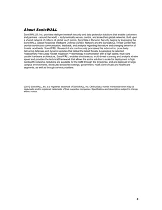 About SonicWALL
SonicWALL®, Inc. provides intelligent network security and data protection solutions that enable customers
and partners - around the world – to dynamically secure, control, and scale their global networks. Built upon
a shared network of millions of global touch points, SonicWALL Dynamic Security begins by leveraging the
SonicWALL Global Response Intelligent Defense (GRID) Network and the SonicWALL Threat Center that
provide continuous communication, feedback, and analysis regarding the nature and changing behavior of
threats worldwide. SonicWALL Research Labs continuously processes this information, proactively
delivering defenses and dynamic updates that defeat the latest threats. Leveraging its patented
Reassembly-Free Deep Packet Inspection™ technology in combination with a high speed, multi-core
parallel hardware architecture, SonicWALL enables simultaneous, multi-threat scanning and analysis at wire
speed and provides the technical framework that allows the entire solution to scale for deployment in high
bandwidth networks. Solutions are available for the SMB through the Enterprise, and are deployed in large
campus environments, distributed enterprise settings, government, retail point-of-sale and healthcare
segments, as well as through service providers.

©2012 SonicWALL, Inc. is a registered trademark of SonicWALL, Inc. Other product names mentioned herein may be
trademarks and/or registered trademarks of their respective companies. Specifications and descriptions subject to change
without notice.

6

 