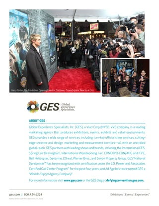 8 | Trend Tracker




  Harry Potter: The Exhibition, Opening Event at Discovery Times Square, New York City




                           ABOUT GES

                           Global Experience Specialists, Inc. (GES), a Viad Corp (NYSE: VVI) company, is a leading
                           marketing agency that produces exhibitions, events, exhibits and retail environments.
                           GES provides a wide range of services, including turn-key official show services, cutting-
                           edge creative and design, marketing and measurement services—all with an unrivaled
                           global reach. GES partners with leading shows and brands, including the International CES,
                           Spring Fair Birmingham, International Woodworking Fair, CONEXPO-CON/AGG and IFPE,
                           Bell Helicopter, Genzyme, L’Oreal, Warner Bros., and Simon Property Group. GES’ National
                           Servicenter℠ has been recognized with certification under the J.D. Power and Associates
                           Certified Call Center Program℠ for the past four years, and Ad Age has twice named GES a
                           “World’s Top 50 Agency Company.”

                           For more information, visit www.ges.com or the GES blog at defyingconvention.ges.com.



ges.com | 800.424.6224
©2012 Global Experience Specialists, Inc. (GES)
 