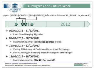 3. Progress and Future Work

papers INISET@CAiSE P1             BPI@BPM P1 Information Sciences A1 BPM P1 or journal A1



                        2011                                      2012
   05/09/2011 – 31/12/2011
         Rules Based Merging Algorithm
   01/01/2012 – 30/06/2012
         Paper submission for Information Sciences journal
   15/01/2012 – 12/02/2012
         Visiting PhD student at Eindhoven University of Technology
         Process mining of modelling experiment logs with Hajo Reijers
   13/02/2012 – 30/06/2012
         Paper submission for BPM 2012 or journal?
 Faculty of Economics and Business Administration                         Jan Claes for TUe 2012
 Department of Management Information and Operations Management                           16 / 17
 