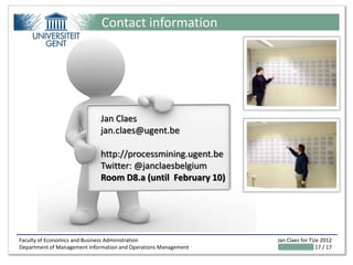 Contact information




                             Jan Claes
                             jan.claes@ugent.be

                             http://processmining.ugent.be
                             Twitter: @janclaesbelgium
                             Room D8.a (until February 10)




Faculty of Economics and Business Administration                 Jan Claes for TUe 2012
Department of Management Information and Operations Management                   17 / 17
 