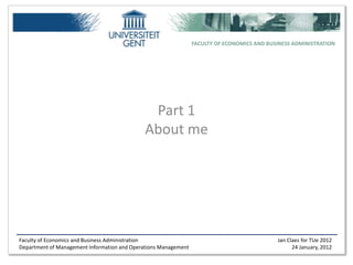 FACULTY OF ECONOMICS AND BUSINESS ADMINISTRATION




                                              Part 1
                                             About me




Faculty of Economics and Business Administration                                             Jan Claes for TUe 2012
Department of Management Information and Operations Management                                     24 January, 2012
 