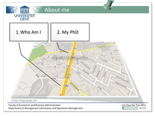 About me


      1. Who Am I                       2. My PhD




  © http://maps.google.com
Faculty of Economics and Business Administration                 Jan Claes for TUe 2012
Department of Management Information and Operations Management                    3 / 17
 