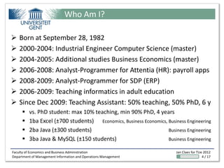 Who Am I?

   Born at September 28, 1982
   2000-2004: Industrial Engineer Computer Science (master)
   2004-2005: Additional studies Business Economics (master)
   2006-2008: Analyst-Programmer for Attentia (HR): payroll apps
   2008-2009: Analyst-Programmer for SDP (ERP)
   2006-2009: Teaching informatics in adult education
   Since Dec 2009: Teaching Assistant: 50% teaching, 50% PhD, 6 y
        vs. PhD student: max 10% teaching, min 90% PhD, 4 years
        1ba Excel (±700 students) Economics, Business Economics, Business Engineering
        2ba Java (±300 students)                                 Business Engineering
        3ba Java & MySQL (±150 students)                         Business Engineering

Faculty of Economics and Business Administration                       Jan Claes for TUe 2012
Department of Management Information and Operations Management                          4 / 17
 