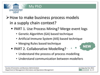 My PhD

How to make business process models
 in a supply chain context?
        PART 1. Use Process Mining? Merge event logs
             • Genetic Algorithm (GA) based technique
             • Artificial Immune System (AIS) based technique
             • Merging Rules based technique
                                                                       NEW
        PART 2. Collaborative Modelling?
             • Understand the process of process modelling
             • Understand communication between modellers

Faculty of Economics and Business Administration                 Jan Claes for TUe 2012
Department of Management Information and Operations Management                    6 / 17
 