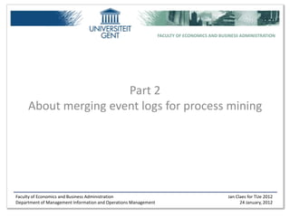 FACULTY OF ECONOMICS AND BUSINESS ADMINISTRATION




                      Part 2
     About merging event logs for process mining




Faculty of Economics and Business Administration                                             Jan Claes for TUe 2012
Department of Management Information and Operations Management                                     24 January, 2012
 
