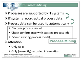 1. Process Mining

Processes are supported by IT systems
IT systems record actual process data
Process data can be used to automatically
   Discover process model
   Check conformance with existing process info
   Extend existing process model
Attention                      Process Mining
        Only As-Is
        Only (correctly) recorded information
Faculty of Economics and Business Administration                 Jan Claes for TUe 2012
Department of Management Information and Operations Management                    9 / 17
 