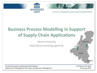 FACULTY OF ECONOMICS AND BUSINESS ADMINISTRATION




   Business Process Modelling in Support
        of Supply Chain Applications
                                       Ghent University
                                http://processmining.ugent.be




Faculty of Economics and Business Administration                                             Jan Claes for TUe 2012
Department of Management Information and Operations Management                                     24 January, 2012
 