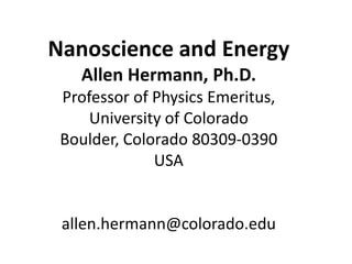 Nanoscience and Energy
   Allen Hermann, Ph.D.
 Professor of Physics Emeritus,
     University of Colorado
 Boulder, Colorado 80309-0390
              USA


 allen.hermann@colorado.edu
 