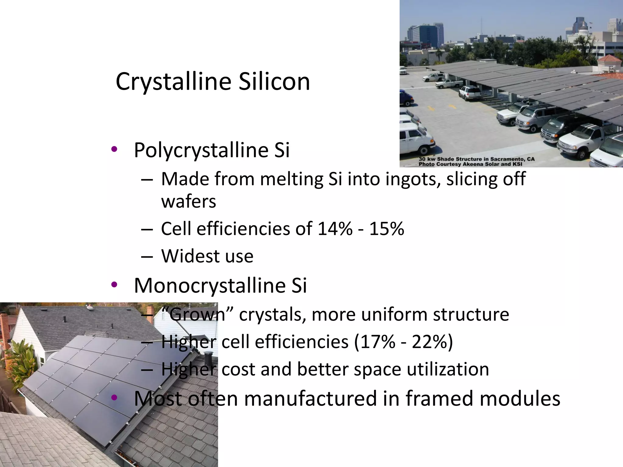 Crystalline Silicon

• Polycrystalline Si
   – Made from melting Si into ingots, slicing off
     wafers
   – Cell efficiencies of 14% - 15%
   – Widest use
• Monocrystalline Si
   – “Grown” crystals, more uniform structure
   – Higher cell efficiencies (17% - 22%)
   – Higher cost and better space utilization
• Most often manufactured in framed modules
 