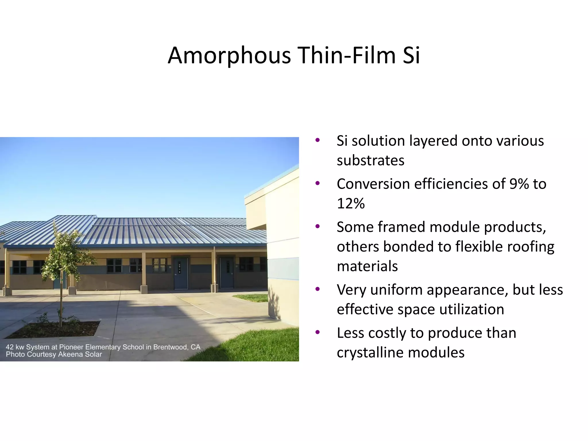 Amorphous Thin-Film Si


            • Si solution layered onto various
              substrates
            • Conversion efficiencies of 9% to
              12%
            • Some framed module products,
              others bonded to flexible roofing
              materials
            • Very uniform appearance, but less
              effective space utilization
            • Less costly to produce than
              crystalline modules
 
