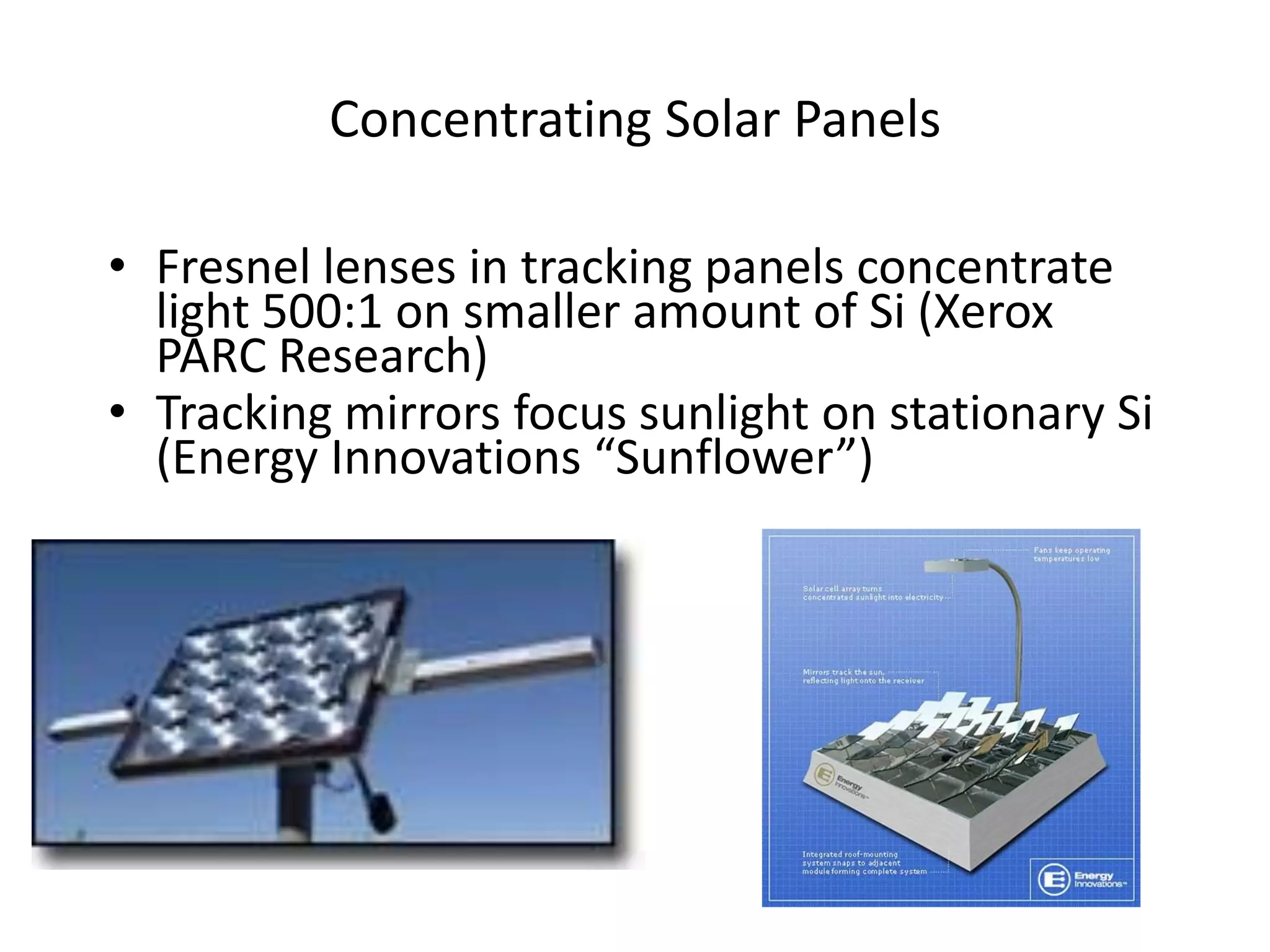 Concentrating Solar Panels

• Fresnel lenses in tracking panels concentrate
  light 500:1 on smaller amount of Si (Xerox
  PARC Research)
• Tracking mirrors focus sunlight on stationary Si
  (Energy Innovations “Sunflower”)
 