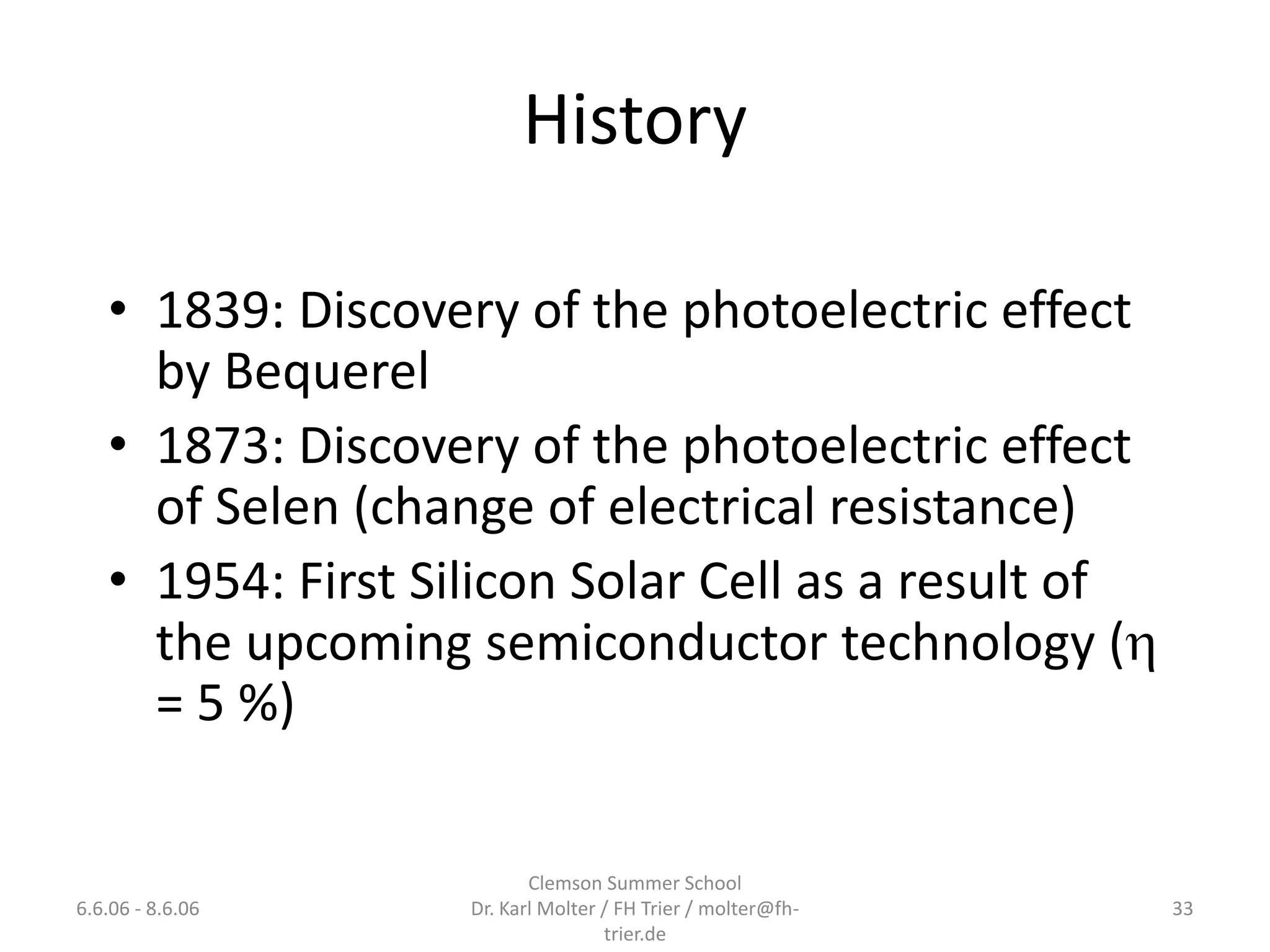 History

   • 1839: Discovery of the photoelectric effect
     by Bequerel
   • 1873: Discovery of the photoelectric effect
     of Selen (change of electrical resistance)
   • 1954: First Silicon Solar Cell as a result of
     the upcoming semiconductor technology (
     = 5 %)

                          Clemson Summer School
6.6.06 - 8.6.06    Dr. Karl Molter / FH Trier / molter@fh-   33
                                   trier.de
 