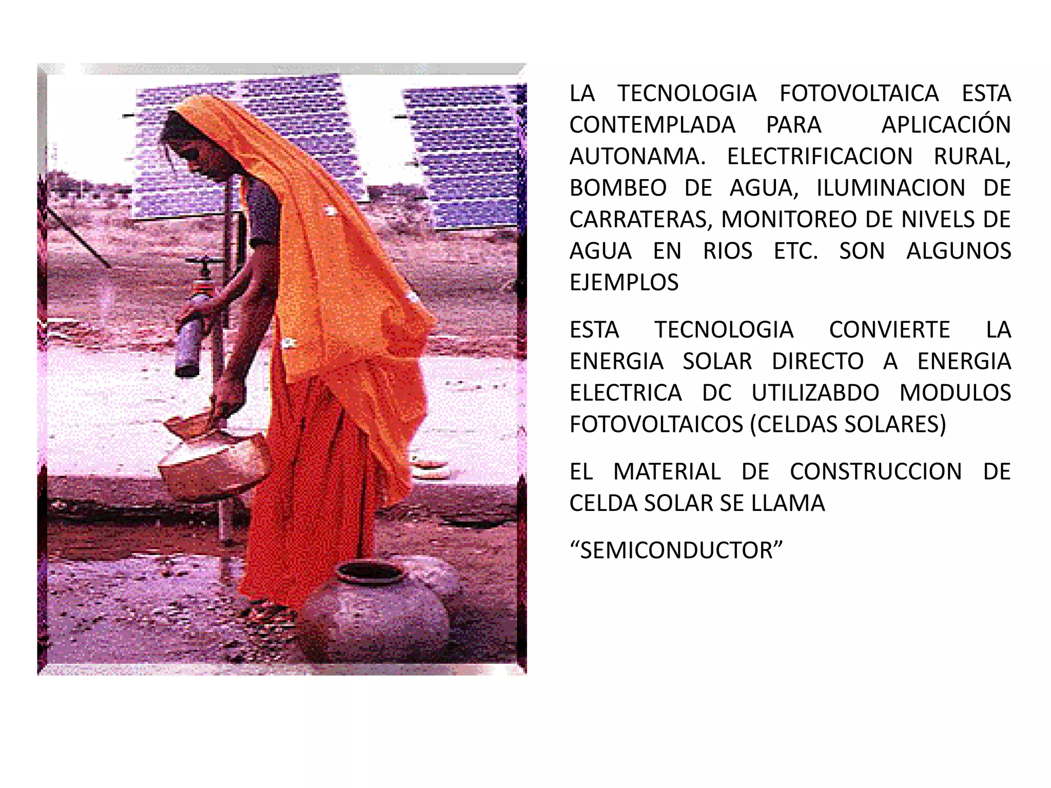 LA TECNOLOGIA FOTOVOLTAICA ESTA
CONTEMPLADA PARA       APLICACIÓN
AUTONAMA. ELECTRIFICACION RURAL,
BOMBEO DE AGUA, ILUMINACION DE
CARRATERAS, MONITOREO DE NIVELS DE
AGUA EN RIOS ETC. SON ALGUNOS
EJEMPLOS
ESTA TECNOLOGIA CONVIERTE LA
ENERGIA SOLAR DIRECTO A ENERGIA
ELECTRICA DC UTILIZABDO MODULOS
FOTOVOLTAICOS (CELDAS SOLARES)
EL MATERIAL DE CONSTRUCCION DE
CELDA SOLAR SE LLAMA
“SEMICONDUCTOR”
 