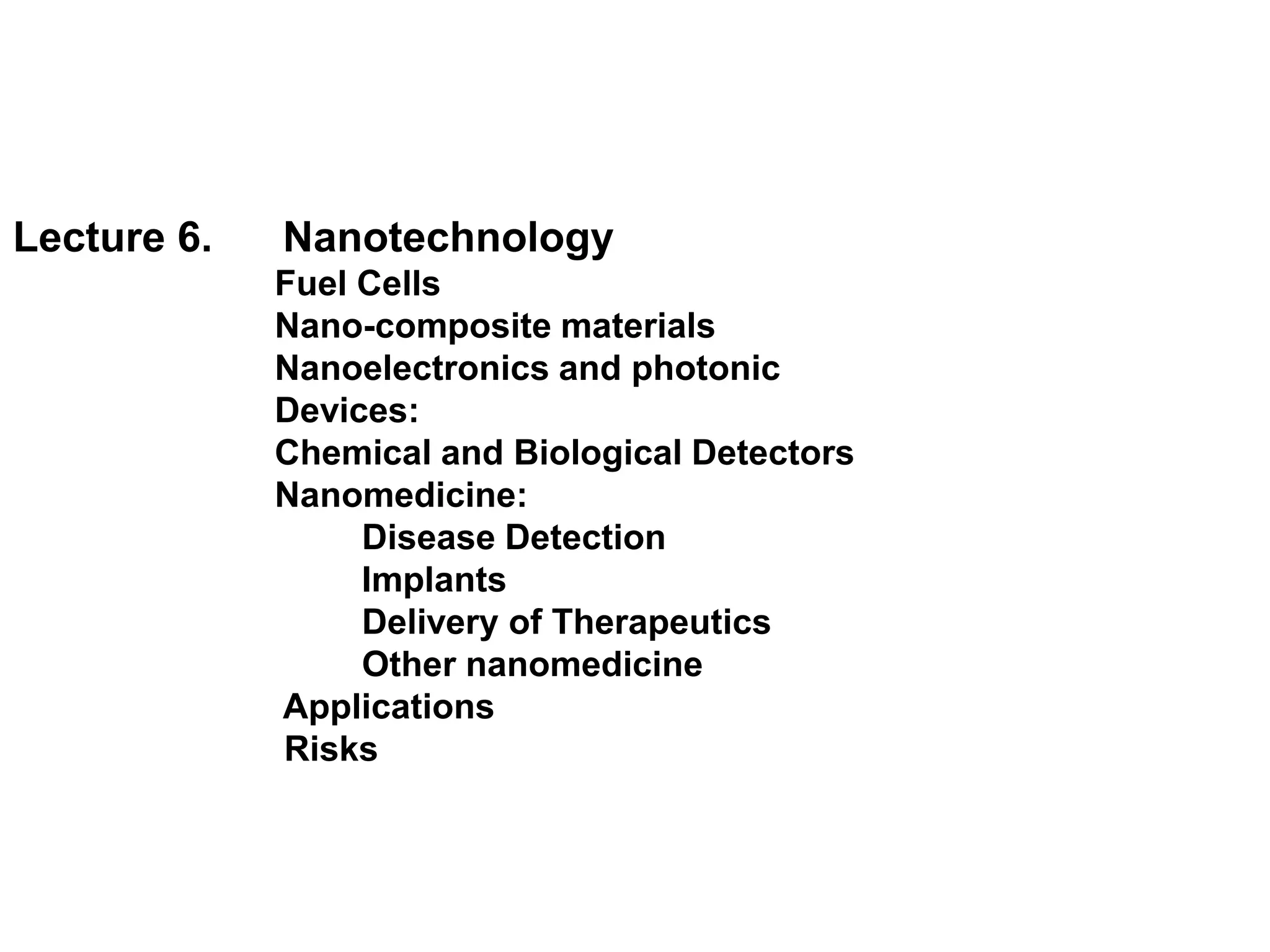 Lecture 6.   Nanotechnology
             Fuel Cells
             Nano-composite materials
             Nanoelectronics and photonic
             Devices:
             Chemical and Biological Detectors
             Nanomedicine:
                  Disease Detection
                  Implants
                  Delivery of Therapeutics
                  Other nanomedicine
             Applications
             Risks
 
