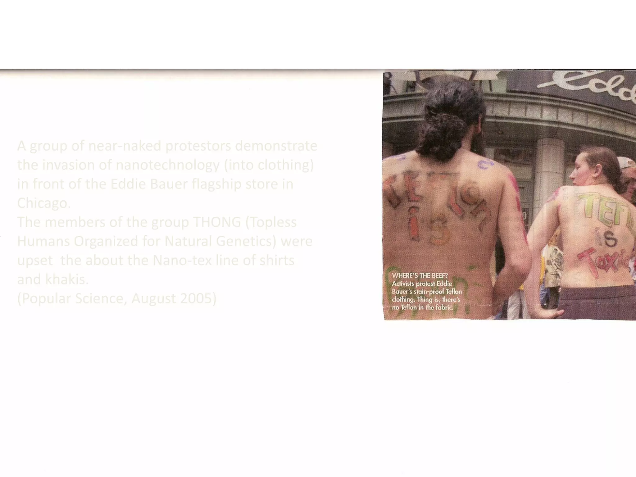 A group of near-naked protestors demonstrate
the invasion of nanotechnology (into clothing)
in front of the Eddie Bauer flagship store in
Chicago.
The members of the group THONG (Topless
Humans Organized for Natural Genetics) were
upset the about the Nano-tex line of shirts
and khakis.
(Popular Science, August 2005)
 