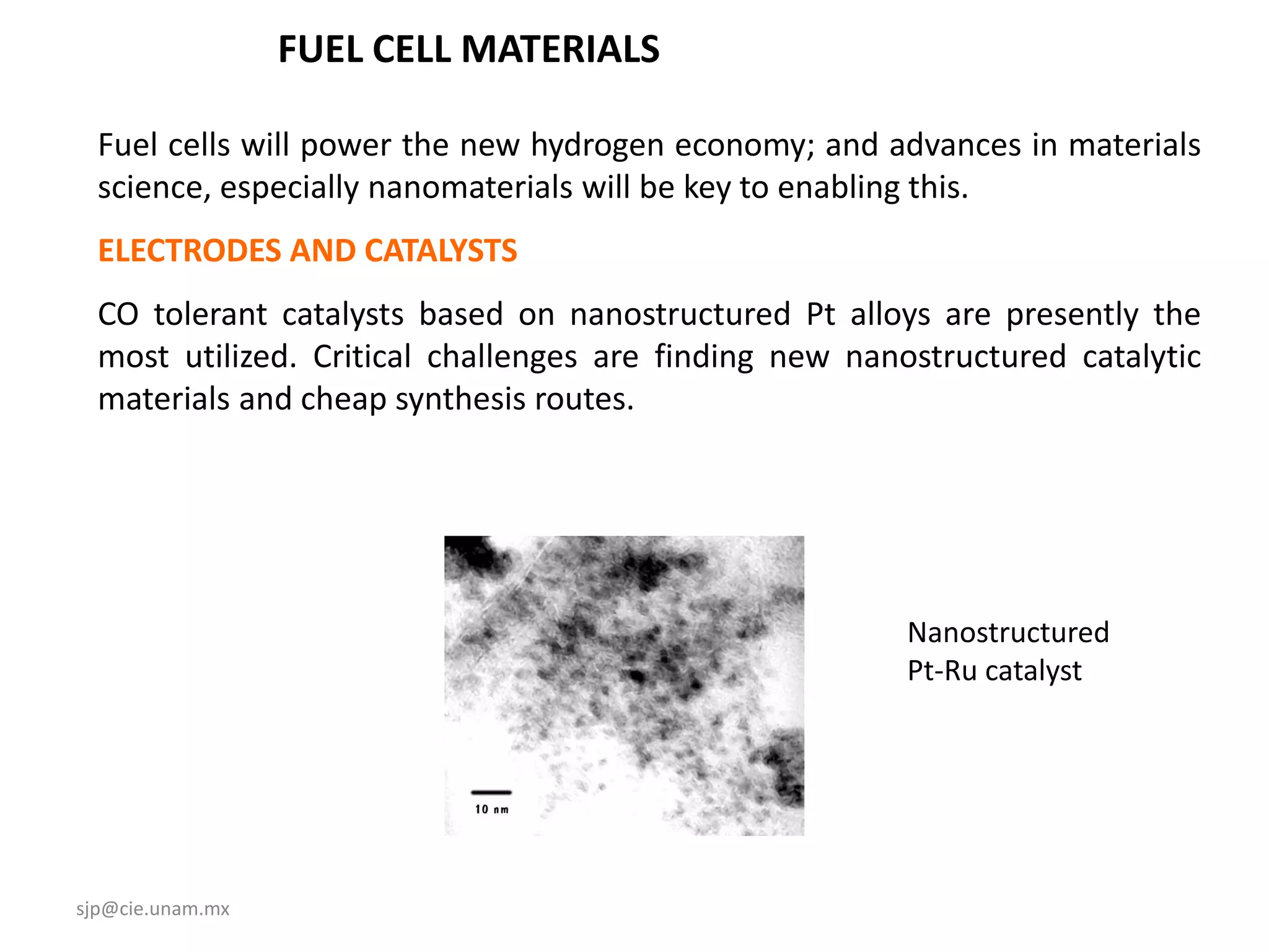 FUEL CELL MATERIALS

  Fuel cells will power the new hydrogen economy; and advances in materials
  science, especially nanomaterials will be key to enabling this.
  ELECTRODES AND CATALYSTS
  CO tolerant catalysts based on nanostructured Pt alloys are presently the
  most utilized. Critical challenges are finding new nanostructured catalytic
  materials and cheap synthesis routes.




                                                         Nanostructured
                                                         Pt-Ru catalyst




sjp@cie.unam.mx
 