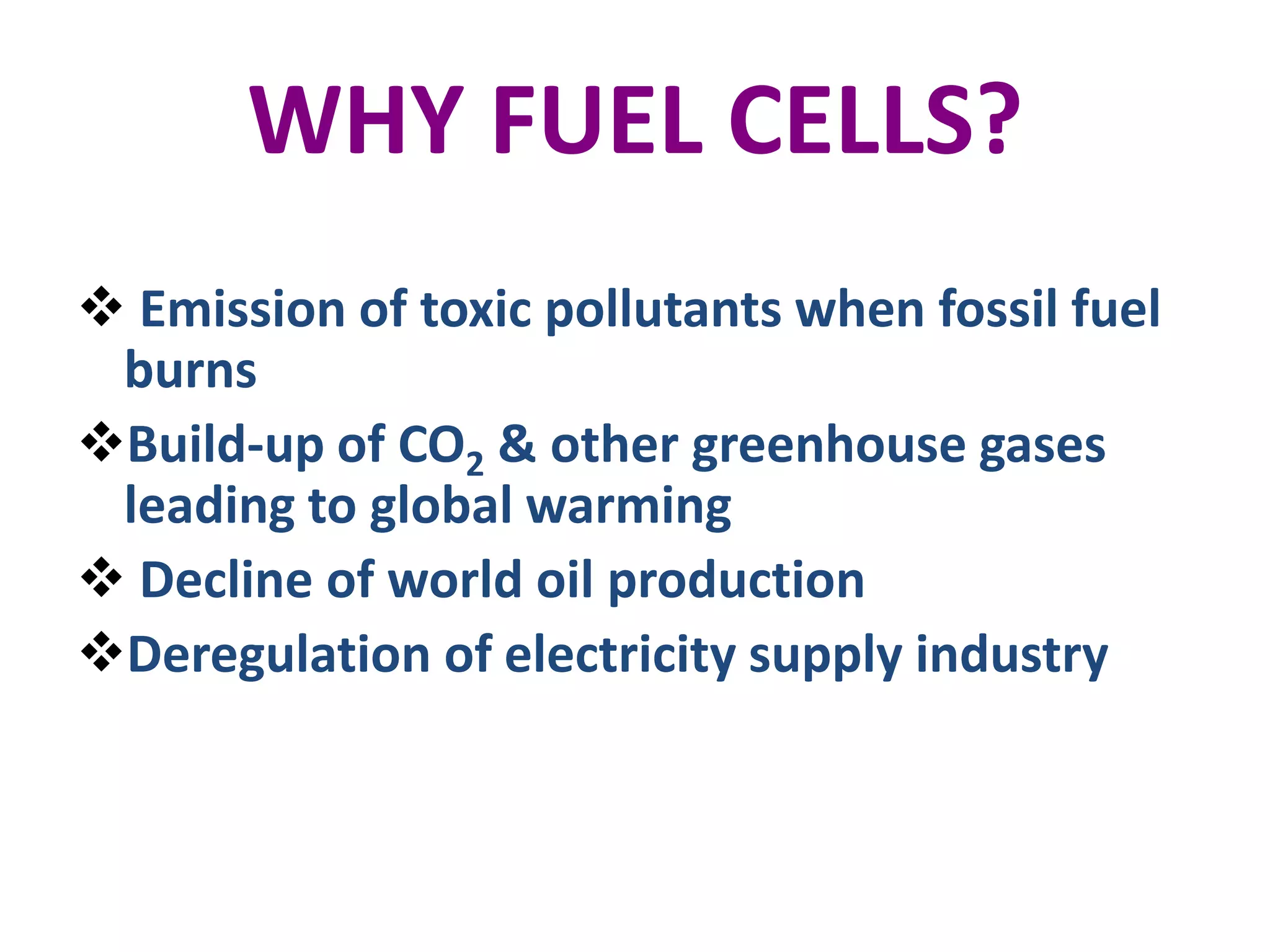 WHY FUEL CELLS?
 Emission of toxic pollutants when fossil fuel
 burns
Build-up of CO2 & other greenhouse gases
 leading to global warming
 Decline of world oil production
Deregulation of electricity supply industry
 