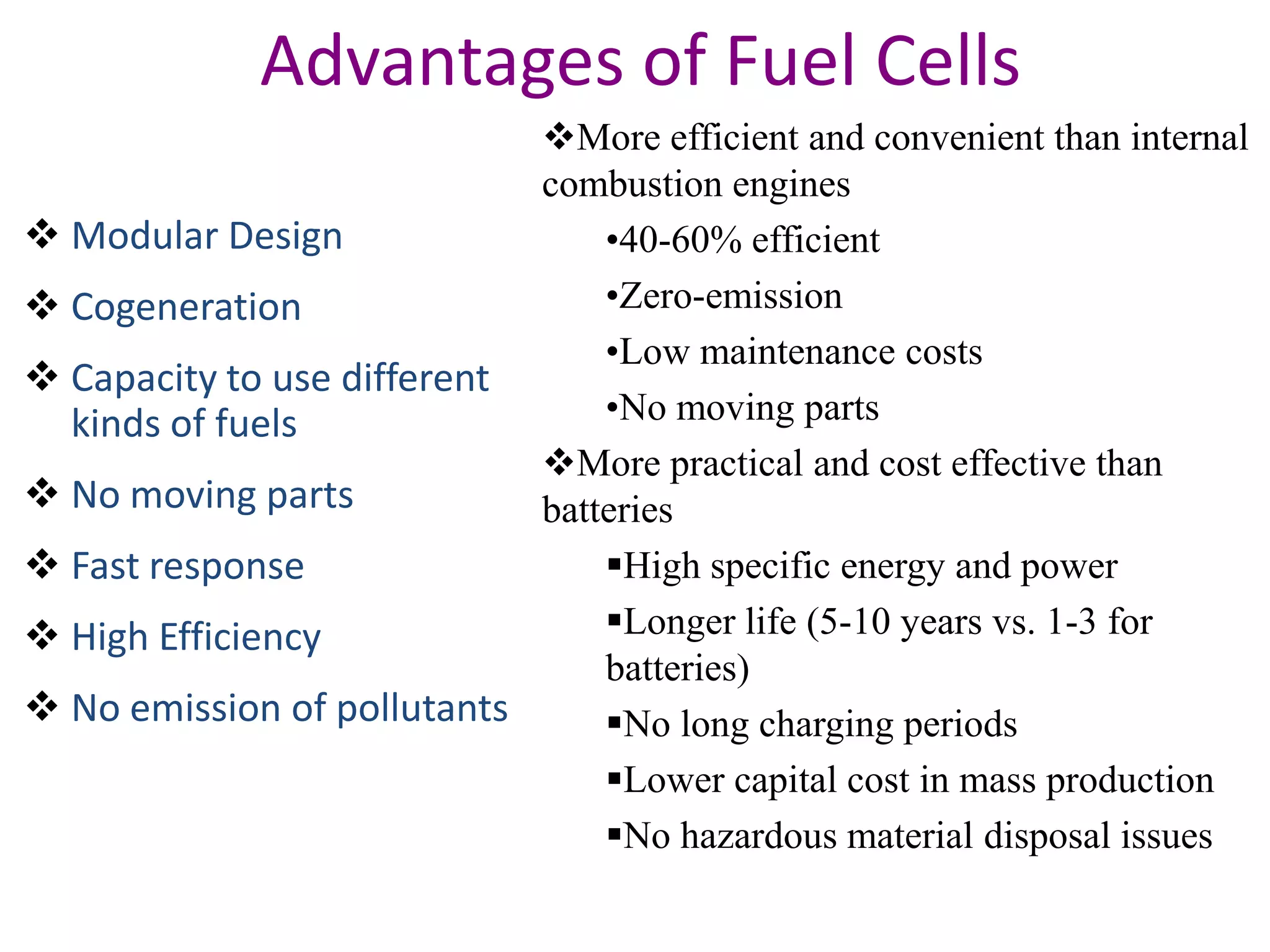 Advantages of Fuel Cells
                            More efficient and convenient than internal
                            combustion engines
 Modular Design                •40-60% efficient
 Cogeneration                  •Zero-emission
                                •Low maintenance costs
 Capacity to use different
  kinds of fuels                •No moving parts
                            More practical and cost effective than
 No moving parts           batteries
 Fast response                 High specific energy and power
 High Efficiency               Longer life (5-10 years vs. 1-3 for
                                batteries)
 No emission of pollutants     No long charging periods
                                Lower capital cost in mass production
                                No hazardous material disposal issues
 