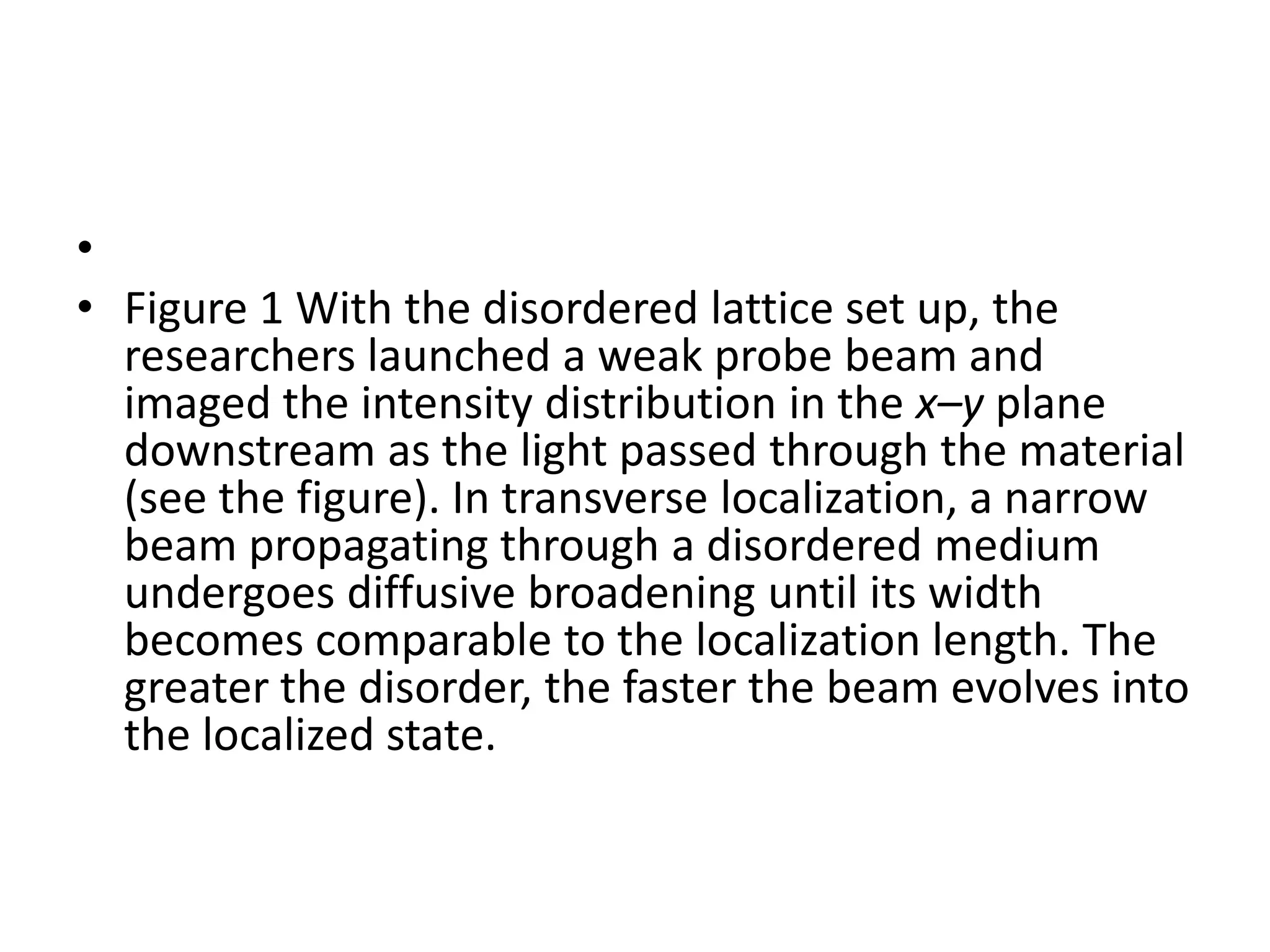 •
• Figure 1 With the disordered lattice set up, the
  researchers launched a weak probe beam and
  imaged the intensity distribution in the x–y plane
  downstream as the light passed through the material
  (see the figure). In transverse localization, a narrow
  beam propagating through a disordered medium
  undergoes diffusive broadening until its width
  becomes comparable to the localization length. The
  greater the disorder, the faster the beam evolves into
  the localized state.
 