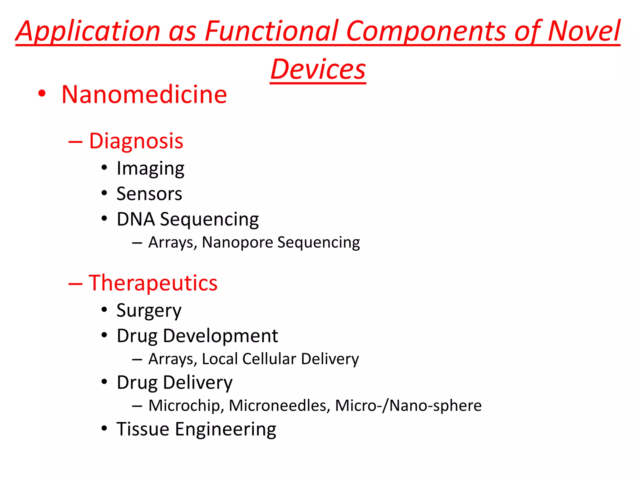 Application as Functional Components of Novel
                    Devices
 • Nanomedicine
   – Diagnosis
      • Imaging
      • Sensors
      • DNA Sequencing
         – Arrays, Nanopore Sequencing

   – Therapeutics
      • Surgery
      • Drug Development
         – Arrays, Local Cellular Delivery
      • Drug Delivery
         – Microchip, Microneedles, Micro-/Nano-sphere
      • Tissue Engineering
 