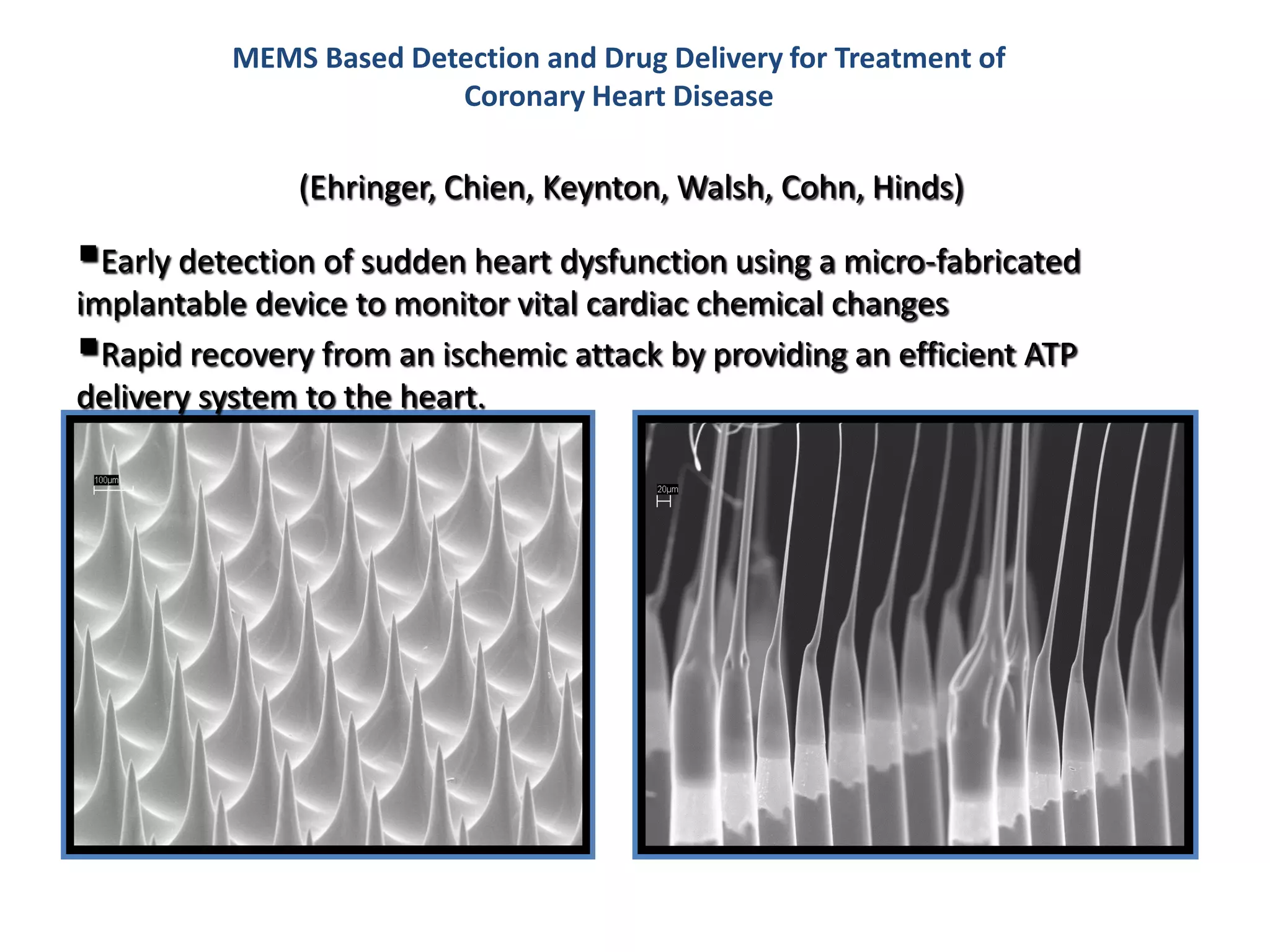 MEMS Based Detection and Drug Delivery for Treatment of
                        Coronary Heart Disease

               (Ehringer, Chien, Keynton, Walsh, Cohn, Hinds)

Early detection of sudden heart dysfunction using a micro-fabricated
implantable device to monitor vital cardiac chemical changes
Rapid recovery from an ischemic attack by providing an efficient ATP
delivery system to the heart.
 