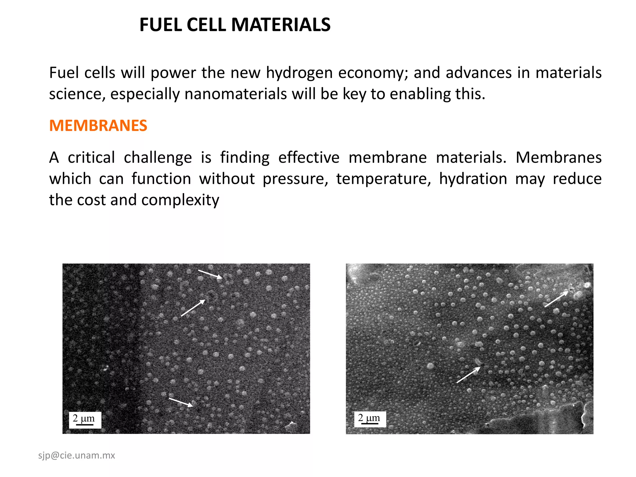 FUEL CELL MATERIALS

  Fuel cells will power the new hydrogen economy; and advances in materials
  science, especially nanomaterials will be key to enabling this.
  MEMBRANES
  A critical challenge is finding effective membrane materials. Membranes
  which can function without pressure, temperature, hydration may reduce
  the cost and complexity




      2 mm                                2 mm


sjp@cie.unam.mx
 