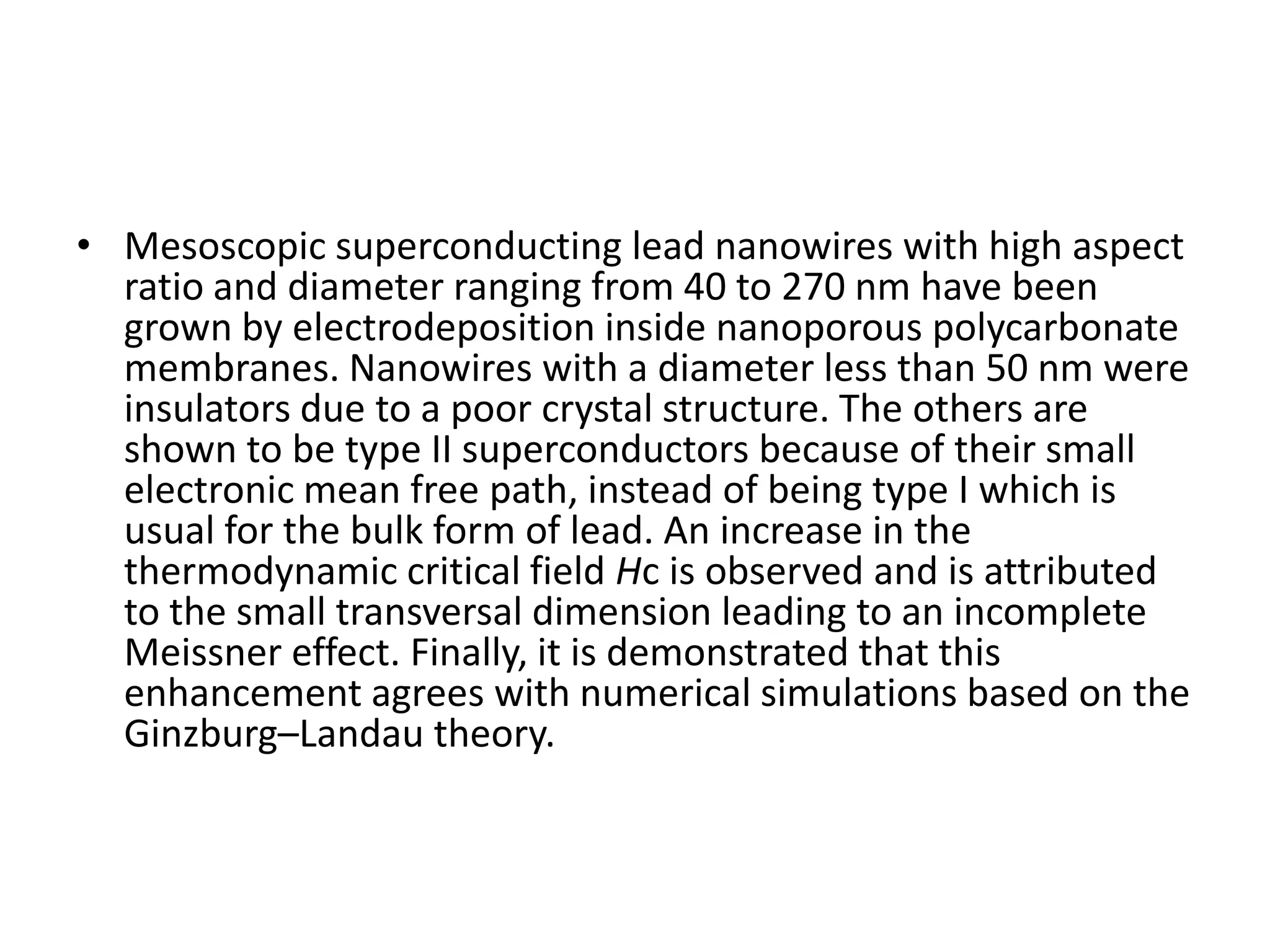 • Mesoscopic superconducting lead nanowires with high aspect
  ratio and diameter ranging from 40 to 270 nm have been
  grown by electrodeposition inside nanoporous polycarbonate
  membranes. Nanowires with a diameter less than 50 nm were
  insulators due to a poor crystal structure. The others are
  shown to be type II superconductors because of their small
  electronic mean free path, instead of being type I which is
  usual for the bulk form of lead. An increase in the
  thermodynamic critical field Hc is observed and is attributed
  to the small transversal dimension leading to an incomplete
  Meissner effect. Finally, it is demonstrated that this
  enhancement agrees with numerical simulations based on the
  Ginzburg–Landau theory.
 
