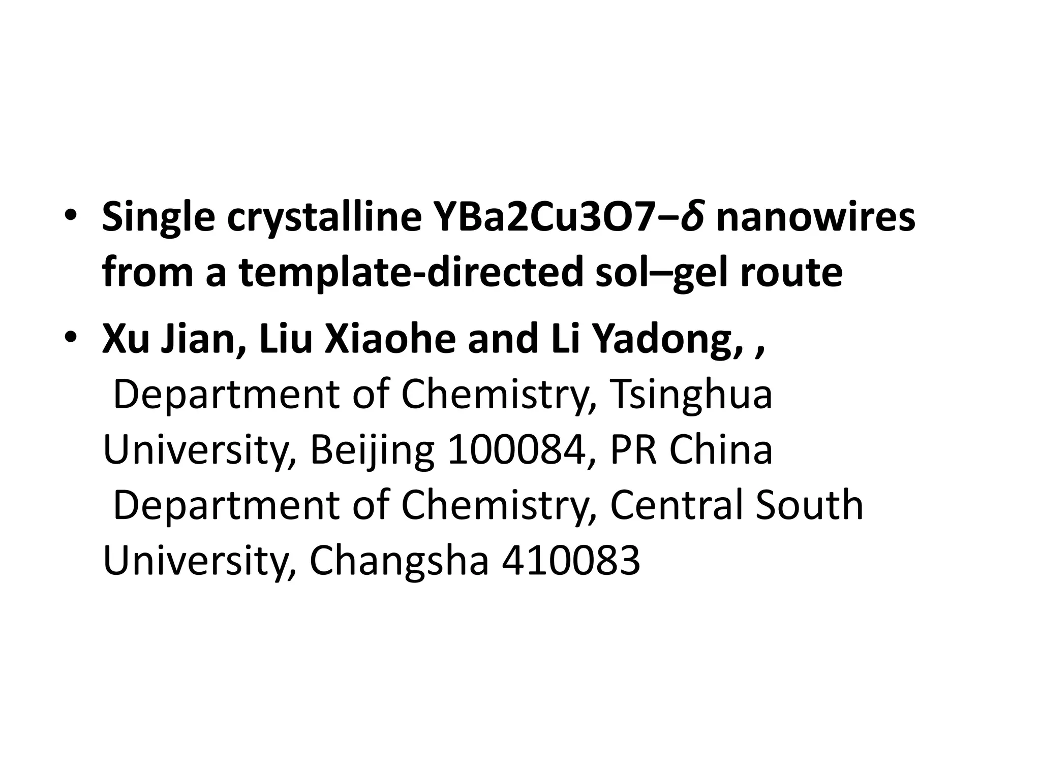 • Single crystalline YBa2Cu3O7−δ nanowires
  from a template-directed sol–gel route
• Xu Jian, Liu Xiaohe and Li Yadong, ,
   Department of Chemistry, Tsinghua
  University, Beijing 100084, PR China
   Department of Chemistry, Central South
  University, Changsha 410083
 