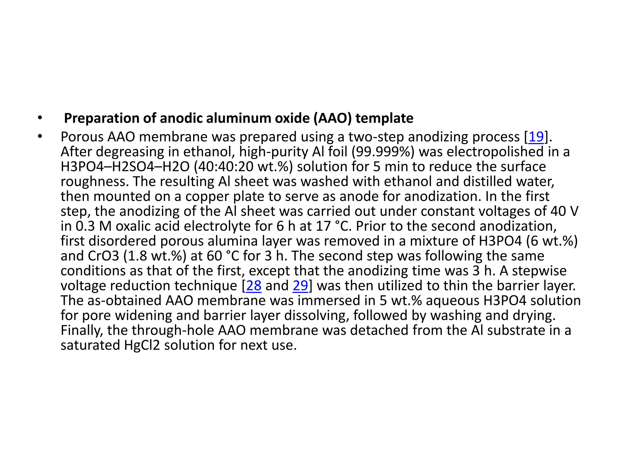 •    Preparation of anodic aluminum oxide (AAO) template
•   Porous AAO membrane was prepared using a two-step anodizing process [19].
    After degreasing in ethanol, high-purity Al foil (99.999%) was electropolished in a
    H3PO4–H2SO4–H2O (40:40:20 wt.%) solution for 5 min to reduce the surface
    roughness. The resulting Al sheet was washed with ethanol and distilled water,
    then mounted on a copper plate to serve as anode for anodization. In the first
    step, the anodizing of the Al sheet was carried out under constant voltages of 40 V
    in 0.3 M oxalic acid electrolyte for 6 h at 17 °C. Prior to the second anodization,
    first disordered porous alumina layer was removed in a mixture of H3PO4 (6 wt.%)
    and CrO3 (1.8 wt.%) at 60 °C for 3 h. The second step was following the same
    conditions as that of the first, except that the anodizing time was 3 h. A stepwise
    voltage reduction technique [28 and 29] was then utilized to thin the barrier layer.
    The as-obtained AAO membrane was immersed in 5 wt.% aqueous H3PO4 solution
    for pore widening and barrier layer dissolving, followed by washing and drying.
    Finally, the through-hole AAO membrane was detached from the Al substrate in a
    saturated HgCl2 solution for next use.
 
