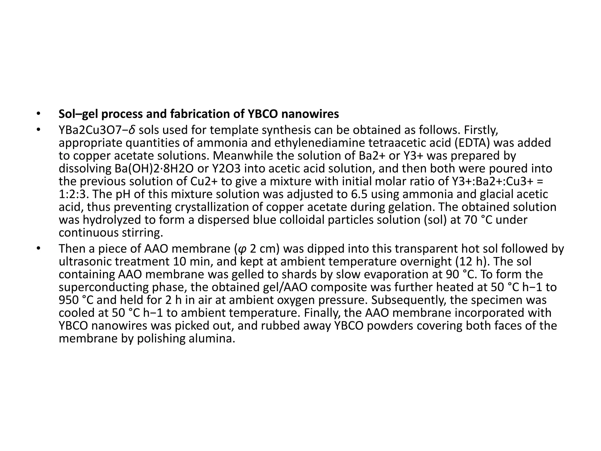 •   Sol–gel process and fabrication of YBCO nanowires
•   YBa2Cu3O7−δ sols used for template synthesis can be obtained as follows. Firstly,
    appropriate quantities of ammonia and ethylenediamine tetraacetic acid (EDTA) was added
    to copper acetate solutions. Meanwhile the solution of Ba2+ or Y3+ was prepared by
    dissolving Ba(OH)2·8H2O or Y2O3 into acetic acid solution, and then both were poured into
    the previous solution of Cu2+ to give a mixture with initial molar ratio of Y3+:Ba2+:Cu3+ =
    1:2:3. The pH of this mixture solution was adjusted to 6.5 using ammonia and glacial acetic
    acid, thus preventing crystallization of copper acetate during gelation. The obtained solution
    was hydrolyzed to form a dispersed blue colloidal particles solution (sol) at 70 °C under
    continuous stirring.
•   Then a piece of AAO membrane (φ 2 cm) was dipped into this transparent hot sol followed by
    ultrasonic treatment 10 min, and kept at ambient temperature overnight (12 h). The sol
    containing AAO membrane was gelled to shards by slow evaporation at 90 °C. To form the
    superconducting phase, the obtained gel/AAO composite was further heated at 50 °C h−1 to
    950 °C and held for 2 h in air at ambient oxygen pressure. Subsequently, the specimen was
    cooled at 50 °C h−1 to ambient temperature. Finally, the AAO membrane incorporated with
    YBCO nanowires was picked out, and rubbed away YBCO powders covering both faces of the
    membrane by polishing alumina.
 