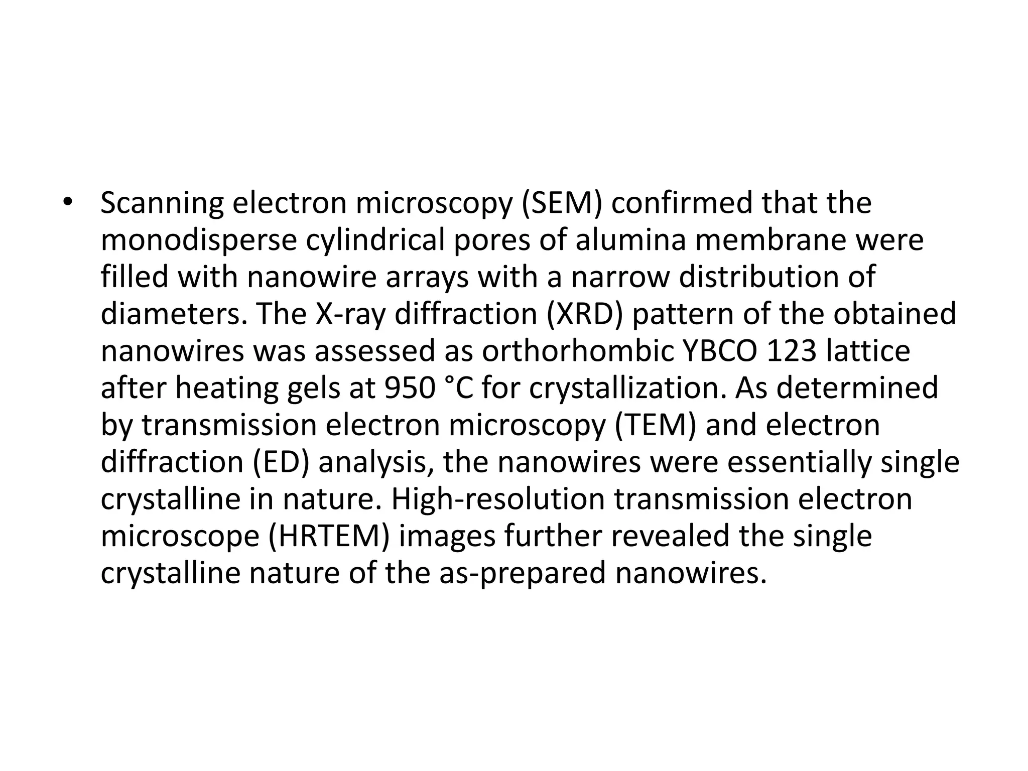 • Scanning electron microscopy (SEM) confirmed that the
  monodisperse cylindrical pores of alumina membrane were
  filled with nanowire arrays with a narrow distribution of
  diameters. The X-ray diffraction (XRD) pattern of the obtained
  nanowires was assessed as orthorhombic YBCO 123 lattice
  after heating gels at 950 °C for crystallization. As determined
  by transmission electron microscopy (TEM) and electron
  diffraction (ED) analysis, the nanowires were essentially single
  crystalline in nature. High-resolution transmission electron
  microscope (HRTEM) images further revealed the single
  crystalline nature of the as-prepared nanowires.
 
