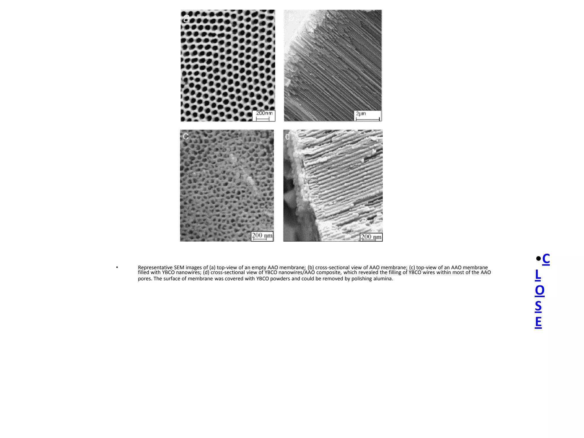 •   Representative SEM images of (a) top-view of an empty AAO membrane; (b) cross-sectional view of AAO membrane; (c) top-view of an AAO membrane
                                                                                                                                                            •C
    filled with YBCO nanowires; (d) cross-sectional view of YBCO nanowires/AAO composite, which revealed the filling of YBCO wires within most of the AAO
    pores. The surface of membrane was covered with YBCO powders and could be removed by polishing alumina.                                                 L
                                                                                                                                                            O
                                                                                                                                                            S
                                                                                                                                                            E
 