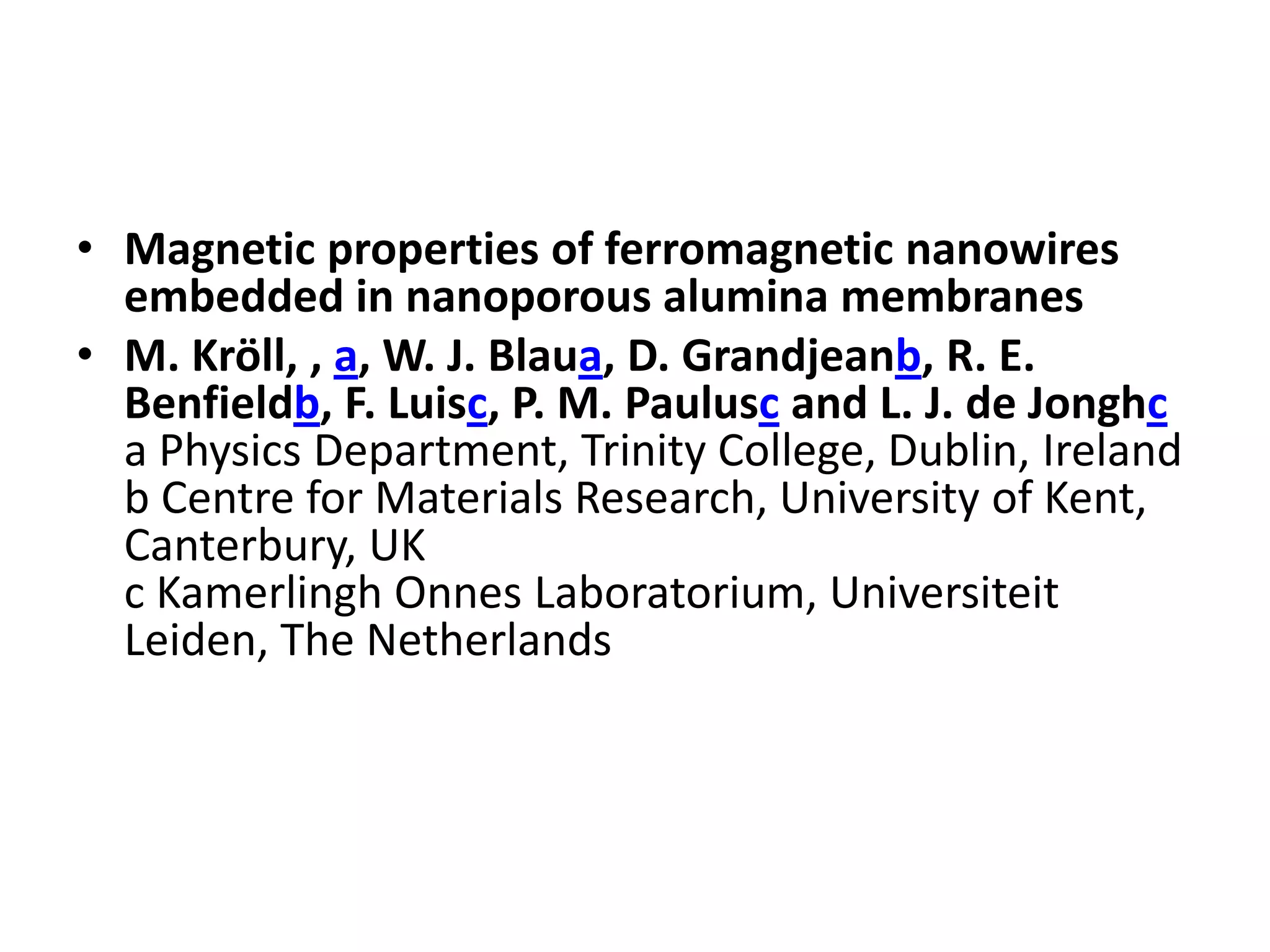 • Magnetic properties of ferromagnetic nanowires
  embedded in nanoporous alumina membranes
• M. Kröll, , a, W. J. Blaua, D. Grandjeanb, R. E.
  Benfieldb, F. Luisc, P. M. Paulusc and L. J. de Jonghc
  a Physics Department, Trinity College, Dublin, Ireland
  b Centre for Materials Research, University of Kent,
  Canterbury, UK
  c Kamerlingh Onnes Laboratorium, Universiteit
  Leiden, The Netherlands
 