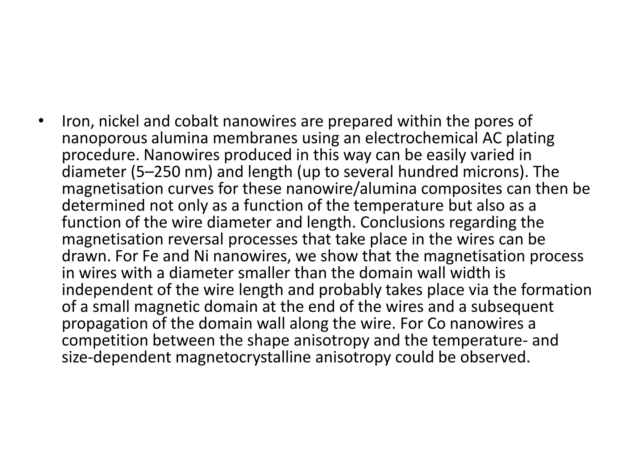 • Iron, nickel and cobalt nanowires are prepared within the pores of
  nanoporous alumina membranes using an electrochemical AC plating
  procedure. Nanowires produced in this way can be easily varied in
  diameter (5–250 nm) and length (up to several hundred microns). The
  magnetisation curves for these nanowire/alumina composites can then be
  determined not only as a function of the temperature but also as a
  function of the wire diameter and length. Conclusions regarding the
  magnetisation reversal processes that take place in the wires can be
  drawn. For Fe and Ni nanowires, we show that the magnetisation process
  in wires with a diameter smaller than the domain wall width is
  independent of the wire length and probably takes place via the formation
  of a small magnetic domain at the end of the wires and a subsequent
  propagation of the domain wall along the wire. For Co nanowires a
  competition between the shape anisotropy and the temperature- and
  size-dependent magnetocrystalline anisotropy could be observed.
 