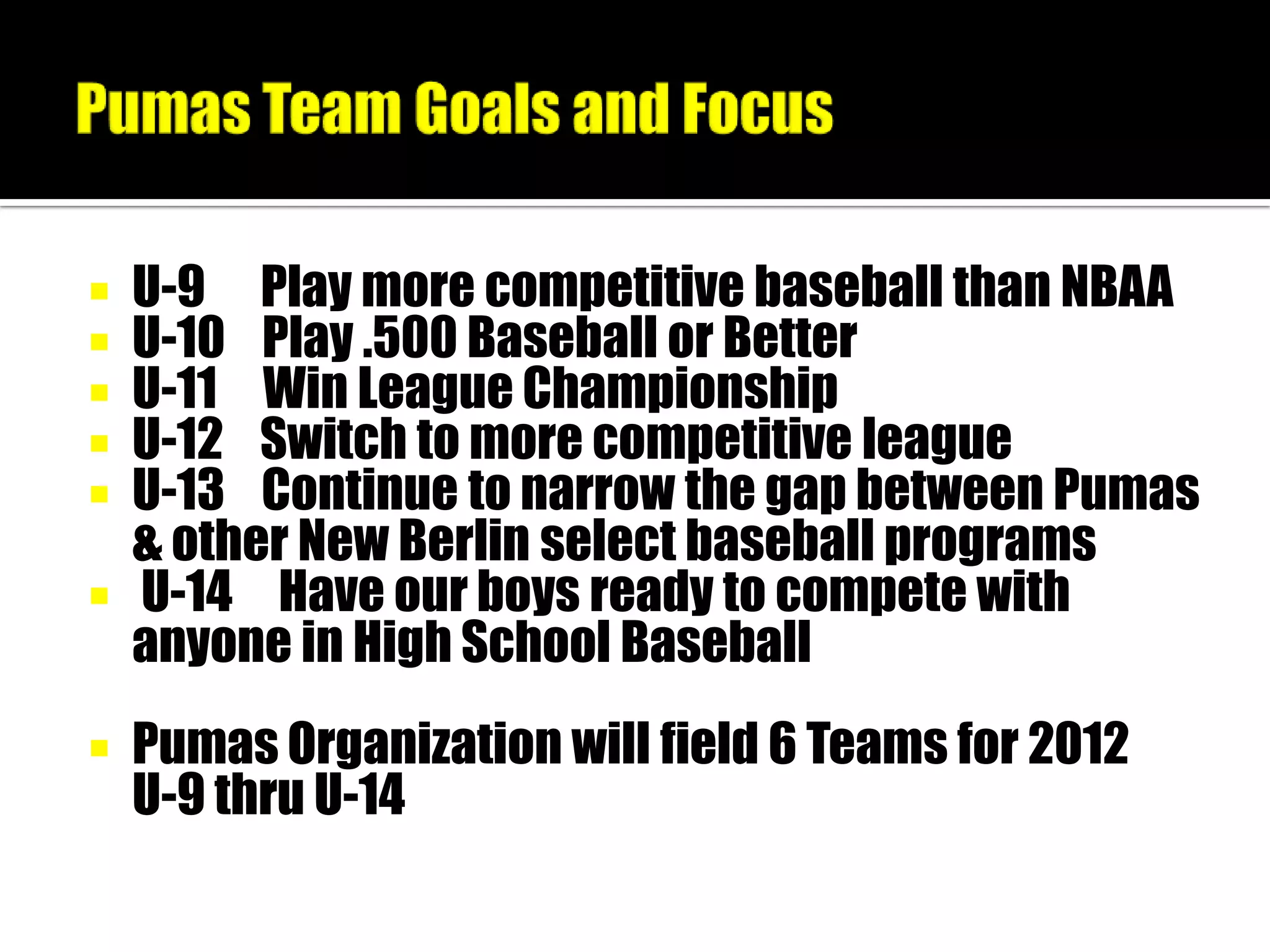  U-9 Play more competitive baseball than NBAA
 U-10 Play .500 Baseball or Better
 U-11 Win League Championship
 U-12 Switch to more competitive league
 U-13 Continue to narrow the gap between Pumas
  & other New Berlin select baseball programs
 U-14 Have our boys ready to compete with
  anyone in High School Baseball
   Pumas Organization will field 6 Teams for 2012
    U-9 thru U-14
 