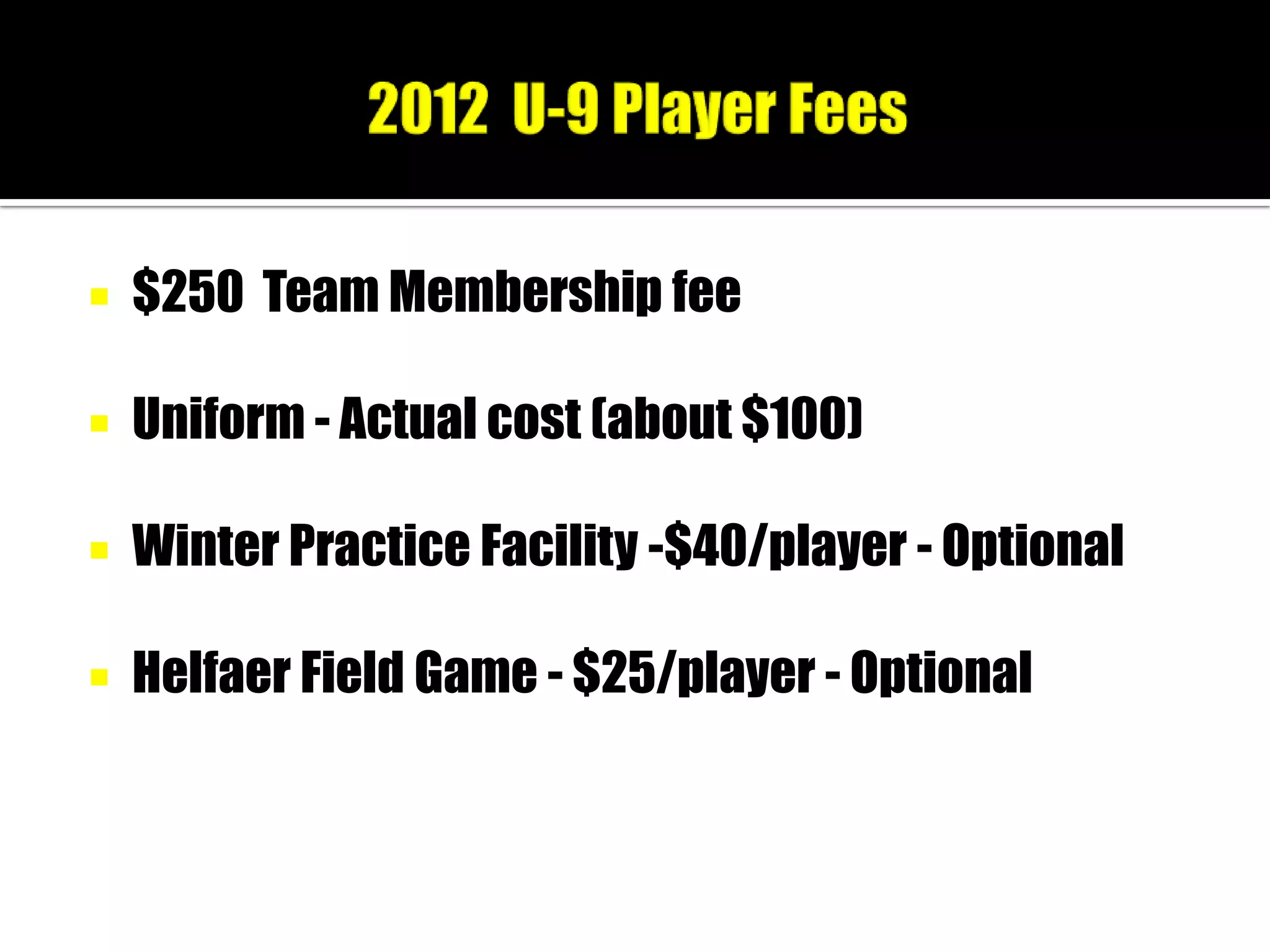    $250 Team Membership fee

   Uniform - Actual cost (about $100)

   Winter Practice Facility -$40/player - Optional

   Helfaer Field Game - $25/player - Optional
 