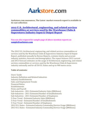 Aarkstore.com announces, The Latest market research report is available in
its vast collection:

2012 U.S. Architectural, engineering, and related services
commodities or services used by the Warehouse Clubs &
Superstores Industry-Input & Output Report


You can also request for sample page of above mention reports on
sample@aarkstore.com



The 2012 U.S. Architectural, engineering, and related services commodities or
services used by the Warehouse Clubs & Superstores Industry-Input & Output
Report, published annually by Barnes Reports, contains timely and accurate
industry statistics, forecasts and demographics. The report features 2012 current
and 2013 forecast estimates on the usage of Architectural, engineering, and related
services commodities or services used by the Warehouse Clubs & Superstores
industry nationally and for all 50 U.S. States and up to 900 metro areas.

Table of contents:

Users' Guide
Industry Definition and Related Industries
Industry Establishments
Sales and Employment Trends
Financial Ratios
Establishments
Firms and Payroll
Sub-Industries - 2011 Estimated Industry Sales ($Millions)
Sub-Industries - 2011 Estimated Number of Establishments
Sub-Industries - 2011 Estimated Number of Employees
5-Year Trend - Estimated Industry Sales ($Millions)
5-Year Trend - Estimated Number of Establishments
5-Year Trend - Estimated Number of Employees
2012 U.S. States - Estimated Industry Commodity/Service Usage ($Millions)
2013 U.S. States - Estimated Industry Commodity/Service Usage ($Millions)
 