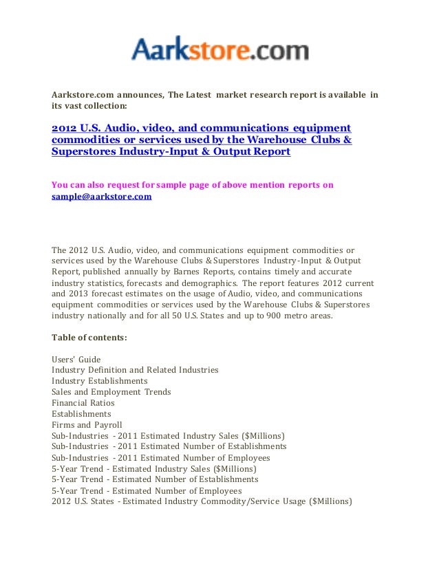 Aarkstore.com announces, The Latest market research report is available in
its vast collection:
2012 U.S. Audio, video, and communications equipment
commodities or services used by the Warehouse Clubs &
Superstores Industry-Input & Output Report
You can also request for sample page of above mention reports on
sample@aarkstore.com
The 2012 U.S. Audio, video, and communications equipment commodities or
services used by the Warehouse Clubs & Superstores Industry-Input & Output
Report, published annually by Barnes Reports, contains timely and accurate
industry statistics, forecasts and demographics. The report features 2012 current
and 2013 forecast estimates on the usage of Audio, video, and communications
equipment commodities or services used by the Warehouse Clubs & Superstores
industry nationally and for all 50 U.S. States and up to 900 metro areas.
Table of contents:
Users' Guide
Industry Definition and Related Industries
Industry Establishments
Sales and Employment Trends
Financial Ratios
Establishments
Firms and Payroll
Sub-Industries - 2011 Estimated Industry Sales ($Millions)
Sub-Industries - 2011 Estimated Number of Establishments
Sub-Industries - 2011 Estimated Number of Employees
5-Year Trend - Estimated Industry Sales ($Millions)
5-Year Trend - Estimated Number of Establishments
5-Year Trend - Estimated Number of Employees
2012 U.S. States - Estimated Industry Commodity/Service Usage ($Millions)
 
