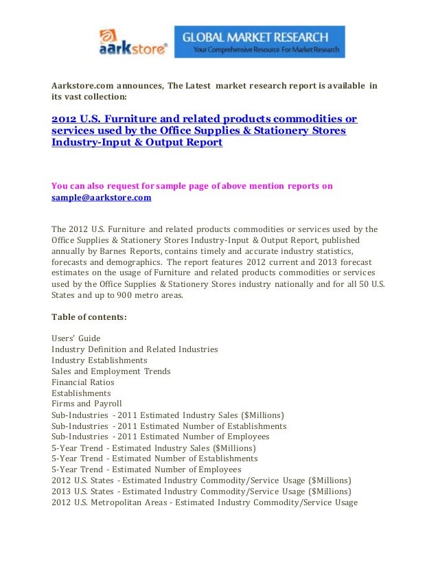 Aarkstore.com announces, The Latest market research report is available in
its vast collection:
2012 U.S. Furniture and related products commodities or
services used by the Office Supplies & Stationery Stores
Industry-Input & Output Report
You can also request for sample page of above mention reports on
sample@aarkstore.com
The 2012 U.S. Furniture and related products commodities or services used by the
Office Supplies & Stationery Stores Industry-Input & Output Report, published
annually by Barnes Reports, contains timely and accurate industry statistics,
forecasts and demographics. The report features 2012 current and 2013 forecast
estimates on the usage of Furniture and related products commodities or services
used by the Office Supplies & Stationery Stores industry nationally and for all 50 U.S.
States and up to 900 metro areas.
Table of contents:
Users' Guide
Industry Definition and Related Industries
Industry Establishments
Sales and Employment Trends
Financial Ratios
Establishments
Firms and Payroll
Sub-Industries - 2011 Estimated Industry Sales ($Millions)
Sub-Industries - 2011 Estimated Number of Establishments
Sub-Industries - 2011 Estimated Number of Employees
5-Year Trend - Estimated Industry Sales ($Millions)
5-Year Trend - Estimated Number of Establishments
5-Year Trend - Estimated Number of Employees
2012 U.S. States - Estimated Industry Commodity/Service Usage ($Millions)
2013 U.S. States - Estimated Industry Commodity/Service Usage ($Millions)
2012 U.S. Metropolitan Areas - Estimated Industry Commodity/Service Usage
 