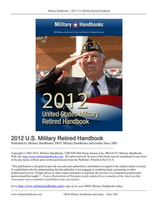 Military Handbooks – 2012 U.S. Military Retired Handbook




2012 U.S. Military Retired Handbook
Published by Military Handbooks, FREE Military Handbooks and Guides Since 2001
________________________________________________________________________

Copyright © 2001-2012. Military Handbooks, 7200 NW 86th Street, Kansas City, MO 64153. Military Handbooks
Web site: http://www.militaryhandbooks.com. All rights reserved. No part of this book may be reproduced in any form
or by any means without prior written permission from the Publisher. Printed in the U.S.A.

“This publication is designed to provide accurate and authoritative information in regard to the subject matter covered.
It is published with the understanding that the publisher is not engaged in rendering legal, accounting or other
professional service. If legal advice or other expert assistance is required, the services of a competent professional
person should be sought.”– From a Declaration of Principles jointly adopted by a committee of the American Bar
Association and a committee of publishers and associations.

Go to http://www.militaryhandbooks.comto sign up for your FREE Military Handbooks today!

www.militaryhandbooks.com                     FREE Military Handbooks and Guides – Since 2001
                                                                                                                     P
                                                                                                                     A
                                                                                                                     G
 