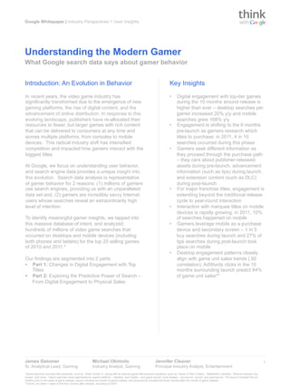 Google Whitepaper | Industry Perspectives + User Insights




Understanding the Modern Gamer
What Google search data says about gamer behavior


Introduction: An Evolution in Behavior                                                                                      Key Insights
In recent years, the video game industry has                                                                                •     Digital engagement with top-tier games
significantly transformed due to the emergence of new                                                                             during the 10 months around release is
gaming platforms, the rise of digital content, and the                                                                            higher than ever – desktop searches per
advancement of online distribution. In response to this                                                                           gamer increased 20% y/y and mobile
evolving landscape, publishers have re-allocated their                                                                            searches grew 168% y/y
resources to fewer, but larger games with rich content                                                                      •     Engagement is shifting to the 6 months
that can be delivered to consumers at any time and                                                                                pre-launch as gamers research which
across multiple platforms, from consoles to mobile                                                                                titles to purchase: in 2011, 4 in 10
devices. This radical industry shift has intensified                                                                              searches occurred during this phase
competition and impacted how gamers interact with the                                                                       •     Gamers seek different information as
biggest titles.                                                                                                                   they proceed through the purchase path
                                                                                                                                  – they care about publisher-released
At Google, we focus on understanding user behavior,                                                                               assets during pre-launch, advancement
and search engine data provides a unique insight into                                                                             information (such as tips) during launch,
this evolution. Search data analysis is representative                                                                            and extension content (such as DLC)
of gamer behavior for 2 reasons: (1) millions of gamers                                                                           during post-launch
use search engines, providing us with an unparalleled                                                                       •     For major franchise titles, engagement is
data set and, (2) gamers are incredibly savvy Internet                                                                            extending beyond the traditional release
users whose searches reveal an extraordinarily high                                                                               cycle to year-round interaction
level of intention.                                                                                                         •     Interaction with marquee titles on mobile
                                                                                                                                  devices is rapidly growing: in 2011, 10%
To identify meaningful gamer insights, we tapped into                                                                             of searches happened on mobile
this massive database of intent, and analyzed                                                                               •     Gamers leverage mobile as a purchase
hundreds of millions of video game searches that                                                                                  device and secondary screen – 1 in 5
occurred on desktops and mobile devices (including                                                                                buy searches during launch and 27% of
both phones and tablets) for the top 20 selling games                                                                             tips searches during post-launch took
of 2010 and 2011.*                                                                                                                place on mobile
                                                                                                                            •     Desktop engagement patterns closely
Our findings are segmented into 2 parts:                                                                                          align with game unit sales trends (.92
•  Part 1: Changes in Digital Engagement with Top                                                                                 correlation); AdWords clicks in the 10
   Titles                                                                                                                         months surrounding launch predict 84%
•  Part 2: Exploring the Predictive Power of Search –                                                                             of game unit sales**
   From Digital Engagement to Physical Sales




James Getomer                                             Michael Okimoto                                      Jennifer Cleaver                                                                            1
Sr. Analytical Lead, Gaming                               Industry Analyst, Gaming                             Principal Industry Analyst, Entertainment
*Game searches included title keywords, such as ‘Elder Scrolls V’, along with all relevant game title keyword variations, such as ‘Gears of War 3 trailer’, ‘Battlefield 3 website’, ‘Batman Arkham City
review’, and more. Game searches were segmented by search platform – desktop, and mobile – and game launch cycle phases – pre-launch, launch, and post-launch. Pre-launch included the six
months prior to the week of game release, launch included the month of game release, and post-launch included the three months after the month of game release.
**Game unit sales = sales in first four months after release, according to NPD.
 