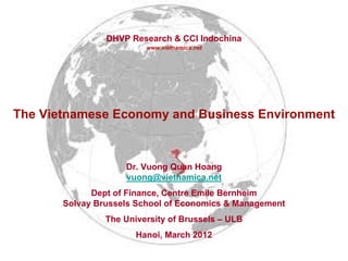DHVP Research & CCI Indochina
                         www.vietnamica.net




The Vietnamese Economy and Business Environment



                    Dr. Vuong Quan Hoang
                    vuong@vietnamica.net
             Dept of Finance, Centre Emile Bernheim
       Solvay Brussels School of Economics & Management
                The University of Brussels – ULB
                       Hanoi, March 2012
 