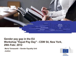 Equality between women and men




Gender pay gap in the EU
Workshop "Equal Pay Day" - CSW 54, New York,
29th Febr. 2012
Maria Tomassetti – Gender Equality Unit
Justice
 